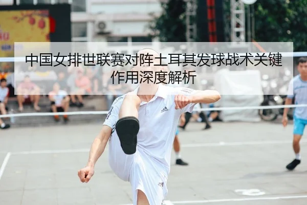 中国女排世联赛对阵土耳其发球战术关键作用深度解析