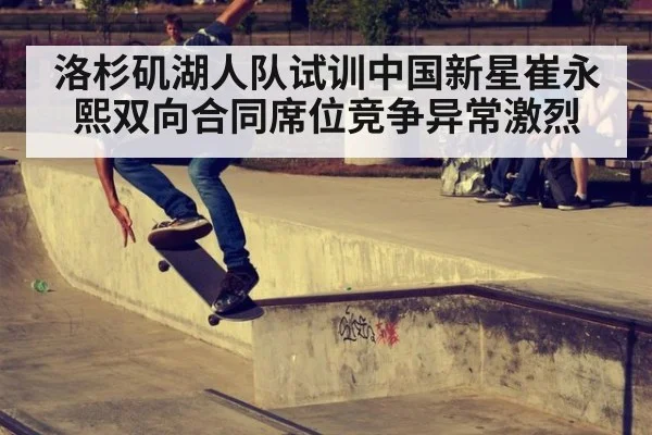 洛杉矶湖人队试训中国新星崔永熙双向合同席位竞争异常激烈