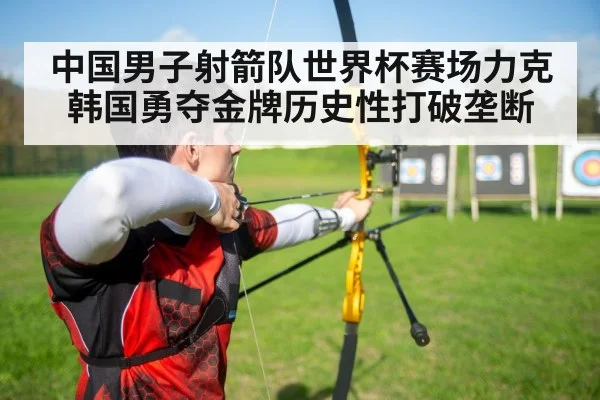 中国男子射箭队世界杯赛场力克韩国勇夺金牌历史性打破垄断